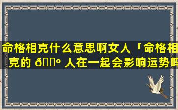 命格相克什么意思啊女人「命格相克的 🐺 人在一起会影响运势吗」